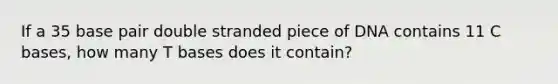 If a 35 base pair double stranded piece of DNA contains 11 C bases, how many T bases does it contain?