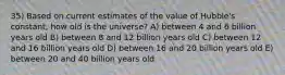 35) Based on current estimates of the value of Hubble's constant, how old is the universe? A) between 4 and 6 billion years old B) between 8 and 12 billion years old C) between 12 and 16 billion years old D) between 16 and 20 billion years old E) between 20 and 40 billion years old