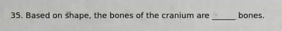 35. Based on shape, the bones of the cranium are ______ bones.