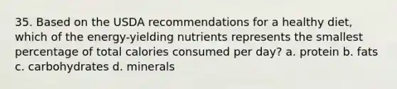 35. Based on the USDA recommendations for a healthy diet, which of the energy-yielding nutrients represents the smallest percentage of total calories consumed per day? a. protein b. fats c. carbohydrates d. minerals