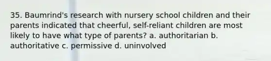 35. Baumrind's research with nursery school children and their parents indicated that cheerful, self-reliant children are most likely to have what type of parents? a. authoritarian b. authoritative c. permissive d. uninvolved