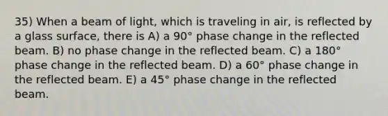 35) When a beam of light, which is traveling in air, is reflected by a glass surface, there is A) a 90° phase change in the reflected beam. B) no phase change in the reflected beam. C) a 180° phase change in the reflected beam. D) a 60° phase change in the reflected beam. E) a 45° phase change in the reflected beam.