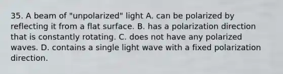 35. A beam of "unpolarized" light A. can be polarized by reflecting it from a flat surface. B. has a polarization direction that is constantly rotating. C. does not have any polarized waves. D. contains a single light wave with a fixed polarization direction.