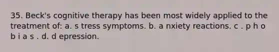 35. Beck's cognitive therapy has been most widely applied to the treatment of:​ a. s​ tress symptoms. b. a​ nxiety reactions. c . p​ h o b i a s . d. d​ epression.