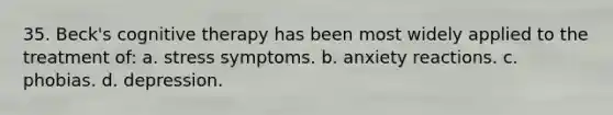 35. Beck's cognitive therapy has been most widely applied to the treatment of:​ a. ​stress symptoms. b. ​anxiety reactions. c. ​phobias. d. ​depression.