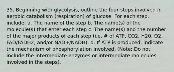 35. Beginning with glycolysis, outline the four steps involved in aerobic catabolism (respiration) of glucose. For each step, include: a. The name of the step b. The name(s) of the molecule(s) that enter each step c. The name(s) and the number of the major products of each step (i.e. # of ATP, CO2, H20, O2, FAD/FADH2, and/or NAD+/NADH). d. If ATP is produced, indicate the mechanism of phosphorylation involved. (Note: Do not include the intermediate enzymes or intermediate molecules involved in the steps).