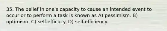 35. The belief in one's capacity to cause an intended event to occur or to perform a task is known as A) pessimism. B) optimism. C) self-efficacy. D) self-efficiency.