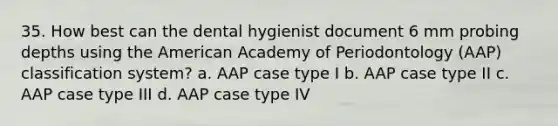 35. How best can the dental hygienist document 6 mm probing depths using the American Academy of Periodontology (AAP) classification system? a. AAP case type I b. AAP case type II c. AAP case type III d. AAP case type IV