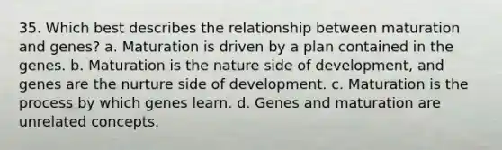 35. Which best describes the relationship between maturation and genes? a. Maturation is driven by a plan contained in the genes. b. Maturation is the nature side of development, and genes are the nurture side of development. c. Maturation is the process by which genes learn. d. Genes and maturation are unrelated concepts.