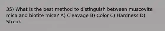 35) What is the best method to distinguish between muscovite mica and biotite mica? A) Cleavage B) Color C) Hardness D) Streak