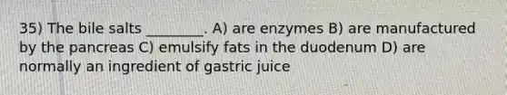 35) The bile salts ________. A) are enzymes B) are manufactured by the pancreas C) emulsify fats in the duodenum D) are normally an ingredient of gastric juice