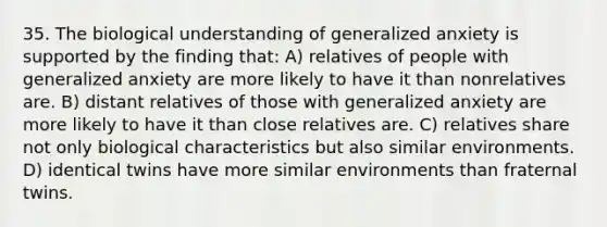 35. The biological understanding of generalized anxiety is supported by the finding that: A) relatives of people with generalized anxiety are more likely to have it than nonrelatives are. B) distant relatives of those with generalized anxiety are more likely to have it than close relatives are. C) relatives share not only biological characteristics but also similar environments. D) identical twins have more similar environments than fraternal twins.