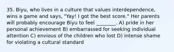 35. Biyu, who lives in a culture that values interdependence, wins a game and says, "Yay! I got the best score." Her parents will probably encourage Biyu to feel ________. A) pride in her personal achievement B) embarrassed for seeking individual attention C) envious of the children who lost D) intense shame for violating a cultural standard