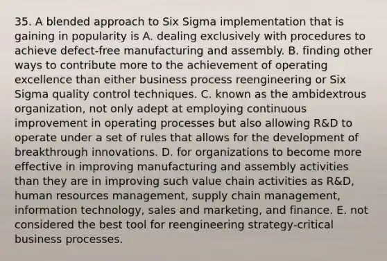 35. A blended approach to Six Sigma implementation that is gaining in popularity is A. dealing exclusively with procedures to achieve defect-free manufacturing and assembly. B. finding other ways to contribute more to the achievement of operating excellence than either business process reengineering or Six Sigma quality control techniques. C. known as the ambidextrous organization, not only adept at employing continuous improvement in operating processes but also allowing R&D to operate under a set of rules that allows for the development of breakthrough innovations. D. for organizations to become more effective in improving manufacturing and assembly activities than they are in improving such value chain activities as R&D, human resources management, supply chain management, information technology, sales and marketing, and finance. E. not considered the best tool for reengineering strategy-critical business processes.