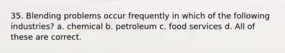 35. Blending problems occur frequently in which of the following industries? a. chemical b. petroleum c. food services d. All of these are correct.