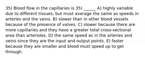 35) Blood flow in the capillaries is 35) ______ A) highly variable due to different tissues, but must average the same as speeds in arteries and the veins. B) slower than in other blood vessels because of the presence of valves. C) slower because there are more capillaries and they have a greater total cross-sectional area than arterioles. D) the same speed as in the arteries and veins since they are the input and output points. E) faster because they are smaller and blood must speed up to get through.