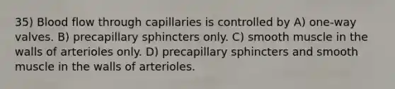 35) Blood flow through capillaries is controlled by A) one-way valves. B) precapillary sphincters only. C) smooth muscle in the walls of arterioles only. D) precapillary sphincters and smooth muscle in the walls of arterioles.