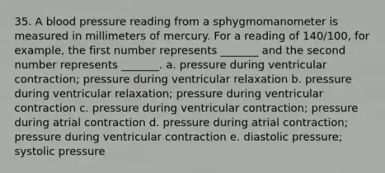 35. A blood pressure reading from a sphygmomanometer is measured in millimeters of mercury. For a reading of 140/100, for example, the first number represents _______ and the second number represents _______. a. pressure during ventricular contraction; pressure during ventricular relaxation b. pressure during ventricular relaxation; pressure during ventricular contraction c. pressure during ventricular contraction; pressure during atrial contraction d. pressure during atrial contraction; pressure during ventricular contraction e. diastolic pressure; systolic pressure