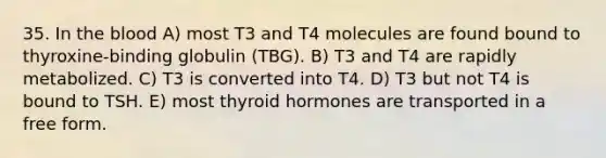 35. In the blood A) most T3 and T4 molecules are found bound to thyroxine-binding globulin (TBG). B) T3 and T4 are rapidly metabolized. C) T3 is converted into T4. D) T3 but not T4 is bound to TSH. E) most thyroid hormones are transported in a free form.