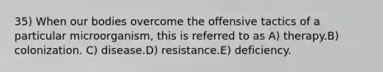 35) When our bodies overcome the offensive tactics of a particular microorganism, this is referred to as A) therapy.B) colonization. C) disease.D) resistance.E) deficiency.