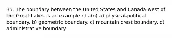 35. The boundary between the United States and Canada west of the Great Lakes is an example of a(n) a) physical-political boundary. b) geometric boundary. c) mountain crest boundary. d) administrative boundary