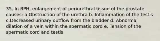 35. In BPH, enlargement of periurethral tissue of the prostate causes: a.Obstruction of the urethra b. Inflammation of the testis c.Decreased urinary outflow from the bladder d. Abnormal dilation of a vein within the spermatic cord e. Tension of the spermatic cord and testis