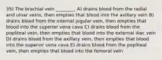 35) The brachial vein ________. A) drains blood from the radial and ulnar veins, then empties that blood into the axillary vein B) drains blood from the internal jugular vein, then empties that blood into the superior vena cava C) drains blood from the popliteal vein, then empties that blood into the external iliac vein D) drains blood from the axillary vein, then empties that blood into the superior vena cava E) drains blood from the popliteal vein, then empties that blood into the femoral vein