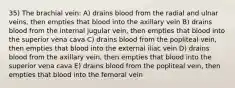 35) The brachial vein: A) drains blood from the radial and ulnar veins, then empties that blood into the axillary vein B) drains blood from the internal jugular vein, then empties that blood into the superior vena cava C) drains blood from the popliteal vein, then empties that blood into the external iliac vein D) drains blood from the axillary vein, then empties that blood into the superior vena cava E) drains blood from the popliteal vein, then empties that blood into the femoral vein