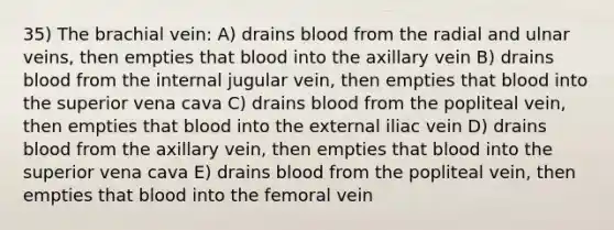 35) The brachial vein: A) drains blood from the radial and ulnar veins, then empties that blood into the axillary vein B) drains blood from the internal jugular vein, then empties that blood into the superior vena cava C) drains blood from the popliteal vein, then empties that blood into the external iliac vein D) drains blood from the axillary vein, then empties that blood into the superior vena cava E) drains blood from the popliteal vein, then empties that blood into the femoral vein