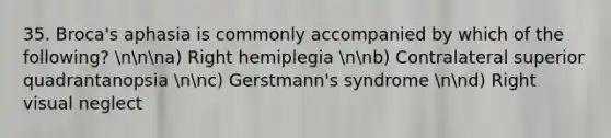 35. Broca's aphasia is commonly accompanied by which of the following? nnna) Right hemiplegia nnb) Contralateral superior quadrantanopsia nnc) Gerstmann's syndrome nnd) Right visual neglect