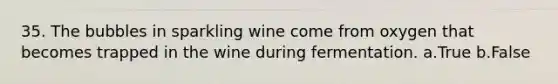 35. The bubbles in sparkling wine come from oxygen that becomes trapped in the wine during fermentation. a.True b.False