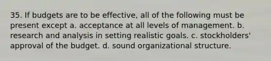 35. If budgets are to be effective, all of the following must be present except a. acceptance at all levels of management. b. research and analysis in setting realistic goals. c. stockholders' approval of the budget. d. sound organizational structure.