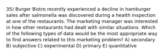 35) Burger Bistro recently experienced a decline in hamburger sales after salmonella was discovered during a health inspection at one of the restaurants. The marketing manager was interested in how other restaurants had dealt with similar situations. Which of the following types of data would be the most appropriate way to find answers related to this marketing problem? A) secondary B) subjective C) experimental D) primary E) quantitative