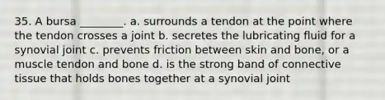 35. A bursa ________. a. surrounds a tendon at the point where the tendon crosses a joint b. secretes the lubricating fluid for a synovial joint c. prevents friction between skin and bone, or a muscle tendon and bone d. is the strong band of <a href='https://www.questionai.com/knowledge/kYDr0DHyc8-connective-tissue' class='anchor-knowledge'>connective tissue</a> that holds bones together at a synovial joint