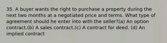 35. A buyer wants the right to purchase a property during the next two months at a negotiated price and terms. What type of agreement should he enter into with the seller?(a) An option contract.(b) A sales contract.(c) A contract for deed. (d) An implied contract