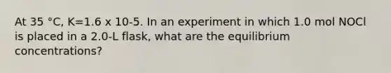 At 35 °C, K=1.6 x 10-5. In an experiment in which 1.0 mol NOCl is placed in a 2.0-L flask, what are the equilibrium concentrations?