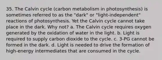 35. The Calvin cycle (carbon metabolism in photosynthesis) is sometimes referred to as the "dark" or "light-independent" reactions of photosynthesis. Yet the Calvin cycle cannot take place in the dark. Why not? a. The Calvin cycle requires oxygen generated by the oxidation of water in the light. b. Light is required to supply carbon dioxide to the cycle. c. 3-PG cannot be formed in the dark. d. Light is needed to drive the formation of high-energy intermediates that are consumed in the cycle.