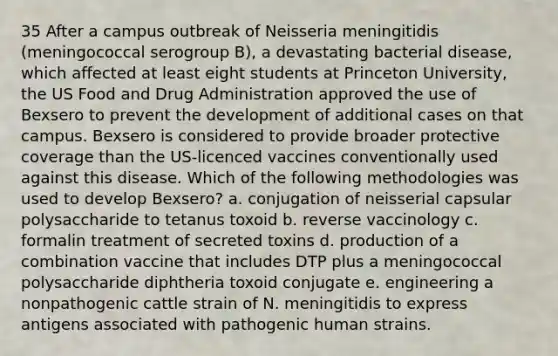 35 After a campus outbreak of Neisseria meningitidis (meningococcal serogroup B), a devastating bacterial disease, which affected at least eight students at Princeton University, the US Food and Drug Administration approved the use of Bexsero to prevent the development of additional cases on that campus. Bexsero is considered to provide broader protective coverage than the US-licenced vaccines conventionally used against this disease. Which of the following methodologies was used to develop Bexsero? a. conjugation of neisserial capsular polysaccharide to tetanus toxoid b. reverse vaccinology c. formalin treatment of secreted toxins d. production of a combination vaccine that includes DTP plus a meningococcal polysaccharide diphtheria toxoid conjugate e. engineering a nonpathogenic cattle strain of N. meningitidis to express antigens associated with pathogenic human strains.