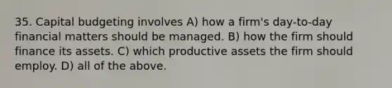 35. Capital budgeting involves A) how a firm's day-to-day financial matters should be managed. B) how the firm should finance its assets. C) which productive assets the firm should employ. D) all of the above.