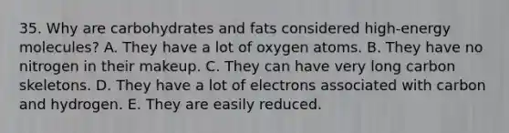 35. Why are carbohydrates and fats considered high-energy molecules? A. They have a lot of oxygen atoms. B. They have no nitrogen in their makeup. C. They can have very long carbon skeletons. D. They have a lot of electrons associated with carbon and hydrogen. E. They are easily reduced.