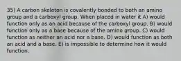 35) A carbon skeleton is covalently bonded to both an amino group and a carboxyl group. When placed in water it A) would function only as an acid because of the carboxyl group. B) would function only as a base because of the amino group. C) would function as neither an acid nor a base. D) would function as both an acid and a base. E) is impossible to determine how it would function.