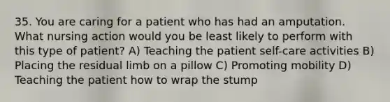 35. You are caring for a patient who has had an amputation. What nursing action would you be least likely to perform with this type of patient? A) Teaching the patient self-care activities B) Placing the residual limb on a pillow C) Promoting mobility D) Teaching the patient how to wrap the stump