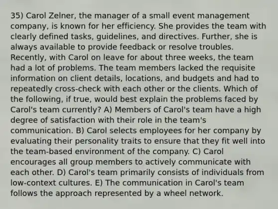 35) Carol Zelner, the manager of a small event management company, is known for her efficiency. She provides the team with clearly defined tasks, guidelines, and directives. Further, she is always available to provide feedback or resolve troubles. Recently, with Carol on leave for about three weeks, the team had a lot of problems. The team members lacked the requisite information on client details, locations, and budgets and had to repeatedly cross-check with each other or the clients. Which of the following, if true, would best explain the problems faced by Carol's team currently? A) Members of Carol's team have a high degree of satisfaction with their role in the team's communication. B) Carol selects employees for her company by evaluating their personality traits to ensure that they fit well into the team-based environment of the company. C) Carol encourages all group members to actively communicate with each other. D) Carol's team primarily consists of individuals from low-context cultures. E) The communication in Carol's team follows the approach represented by a wheel network.