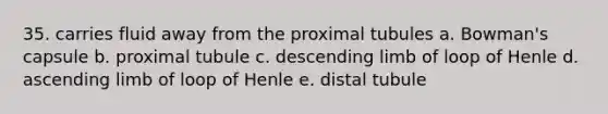 35. carries fluid away from the proximal tubules​ a. ​Bowman's capsule b. ​proximal tubule c. ​descending limb of loop of Henle d. ​ascending limb of loop of Henle e. ​distal tubule