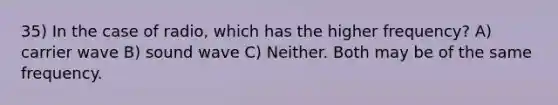 35) In the case of radio, which has the higher frequency? A) carrier wave B) sound wave C) Neither. Both may be of the same frequency.