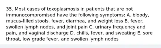 35. Most cases of toxoplasmosis in patients that are not immunocompromised have the following symptoms: A. bloody, mucus-filled stools, fever, diarrhea, and weight loss B. fever, swollen lymph nodes, and joint pain C. urinary frequency and pain, and vaginal discharge D. chills, fever, and sweating E. sore throat, low grade fever, and swollen lymph nodes