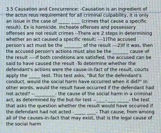 3.5 Causation and Concurrence: -Causation is an ingredient of the actus reus requirement for all criminal culpability, it is only an issue in the case of _____ ____ (crimes that cause a specific result). Ex is homicide. Inchoate offenses and possessory offenses are not result crimes --There are 2 steps in determining whether an act caused a specific result: ---1)The accused person's act must be the ________ of the result ---2)If it was, then the accused person's actions must also be the _______ cause of the result ----If both conditions are satisfied, the accused can be said to have caused the result -To determine whether the defendant's actions were the cause-in-fact of the result, courts apply the _____ test. This test asks, "But for the defendant's conduct, would the social harm have occurred when it did?" In other words, would the result have occurred if the defendant had not acted? --_________- the cause of the social harm in a criminal act, as determined by the but-for test --____-____ _____- the test that asks the question whether the result would have occurred if the defendant had not acted -_____ ____- That cause, from among all of the causes-in-fact that may exist, that is the legal cause of the social harm