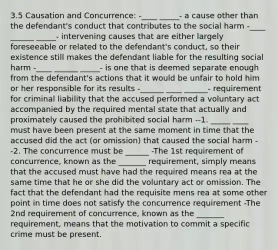 3.5 Causation and Concurrence: -____ _____- a cause other than the defendant's conduct that contributes to the social harm -____ ______ _____- intervening causes that are either largely foreseeable or related to the defendant's conduct, so their existence still makes the defendant liable for the resulting social harm -____ ______ _____- is one that is deemed separate enough from the defendant's actions that it would be unfair to hold him or her responsible for its results -______ ____ ______- requirement for criminal liability that the accused performed a voluntary act accompanied by the required mental state that actually and proximately caused the prohibited social harm --1. _____ ____ must have been present at the same moment in time that the accused did the act (or omission) that caused the social harm --2. The concurrence must be ______ -The 1st requirement of concurrence, known as the _______ requirement, simply means that the accused must have had the required means rea at the same time that he or she did the voluntary act or omission. The fact that the defendant had the requisite mens rea at some other point in time does not satisfy the concurrence requirement -The 2nd requirement of concurrence, known as the _______ requirement, means that the motivation to commit a specific crime must be present.