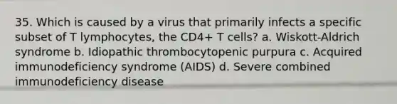 35. Which is caused by a virus that primarily infects a specific subset of T lymphocytes, the CD4+ T cells? a. Wiskott-Aldrich syndrome b. Idiopathic thrombocytopenic purpura c. Acquired immunodeficiency syndrome (AIDS) d. Severe combined immunodeficiency disease