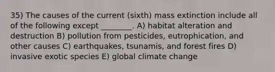 35) The causes of the current (sixth) mass extinction include all of the following except ________. A) habitat alteration and destruction B) pollution from pesticides, eutrophication, and other causes C) earthquakes, tsunamis, and forest fires D) invasive exotic species E) global climate change